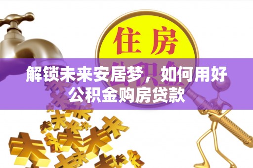 息烽解锁未来安居梦，如何用好公积金购房贷款