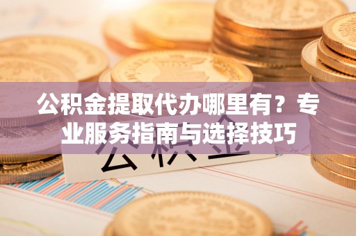 息烽公积金提取代办哪里有？专业服务指南与选择技巧