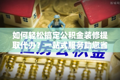 息烽如何轻松搞定公积金装修提取代办？一站式服务助您省时省心