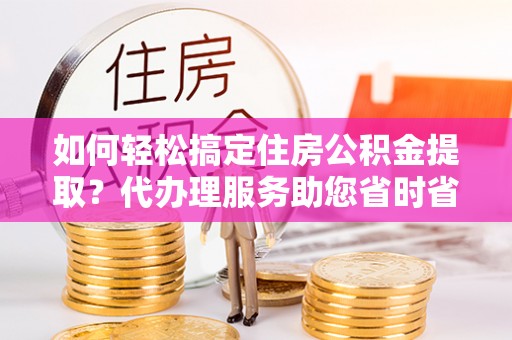 息烽如何轻松搞定住房公积金提取？代办理服务助您省时省力