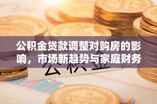 息烽公积金贷款调整对购房的影响，市场新趋势与家庭财务规划