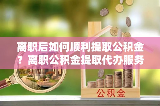 息烽离职后如何顺利提取公积金？离职公积金提取代办服务帮你搞定！