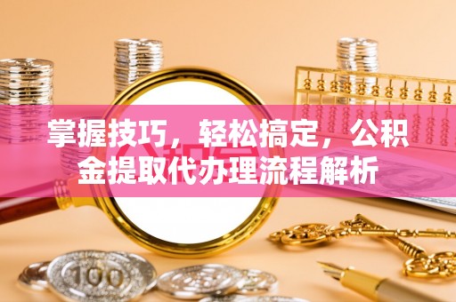 息烽掌握技巧，轻松搞定，公积金提取代办理流程解析