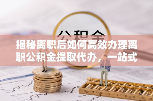 息烽揭秘离职后如何高效办理离职公积金提取代办，一站式服务全解析