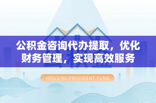 息烽公积金咨询代办提取，优化财务管理，实现高效服务