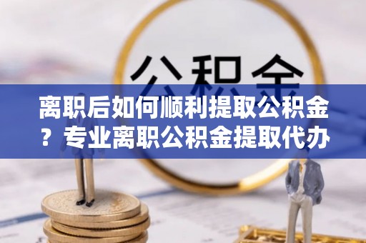 息烽离职后如何顺利提取公积金？专业离职公积金提取代办服务指南