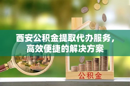 息烽西安公积金提取代办服务，高效便捷的解决方案
