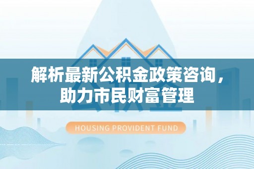 息烽解析最新公积金政策咨询，助力市民财富管理