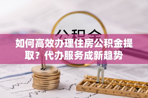 息烽如何高效办理住房公积金提取？代办服务成新趋势