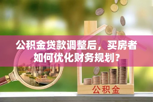 息烽公积金贷款调整后，买房者如何优化财务规划？