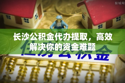 息烽长沙公积金代办提取，高效解决你的资金难题