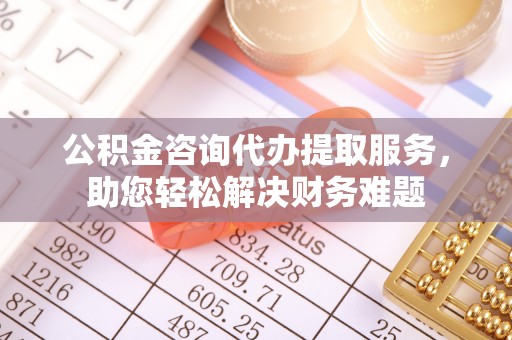 息烽公积金咨询代办提取服务，助您轻松解决财务难题
