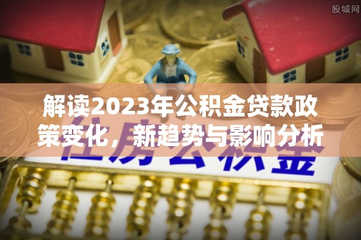 息烽解读2023年公积金贷款政策变化，新趋势与影响分析