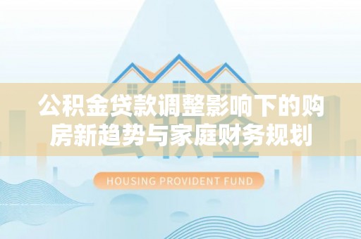 息烽公积金贷款调整影响下的购房新趋势与家庭财务规划