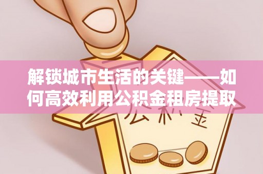 息烽解锁城市生活的关键——如何高效利用公积金租房提取实现居住自由
