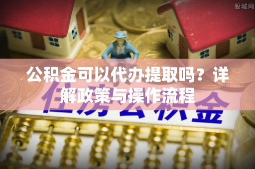 息烽公积金可以代办提取吗？详解政策与操作流程