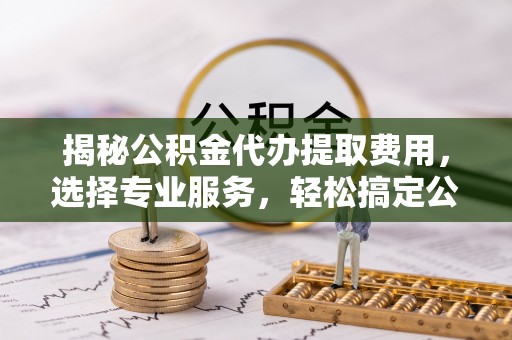 息烽揭秘公积金代办提取费用，选择专业服务，轻松搞定公积金提取