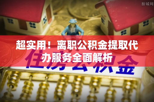 息烽超实用！离职公积金提取代办服务全面解析