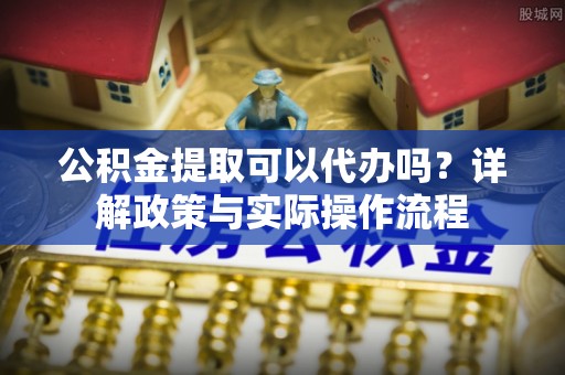 息烽公积金提取可以代办吗？详解政策与实际操作流程