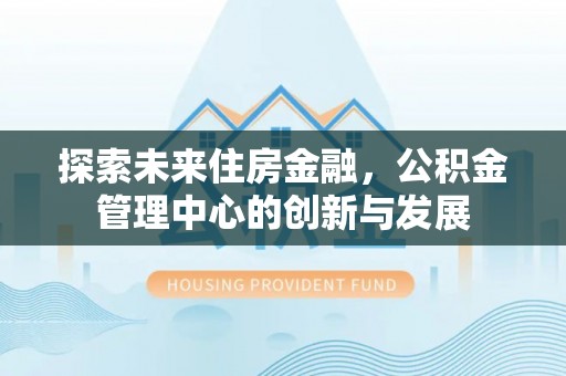 息烽探索未来住房金融，公积金管理中心的创新与发展